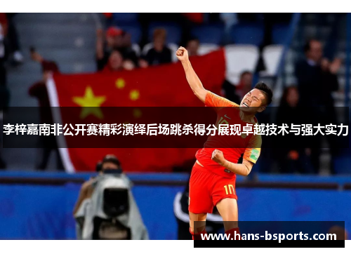 李梓嘉南非公开赛精彩演绎后场跳杀得分展现卓越技术与强大实力